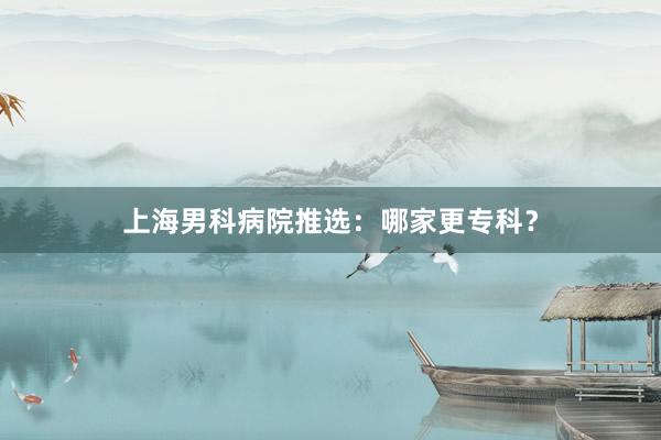 上海男科病院推选：哪家更专科？